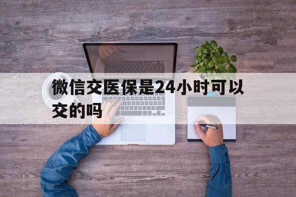最新微信交医保是24小时可以交的吗方法分析(最方便真实的微信上交医保多久到账方法)
