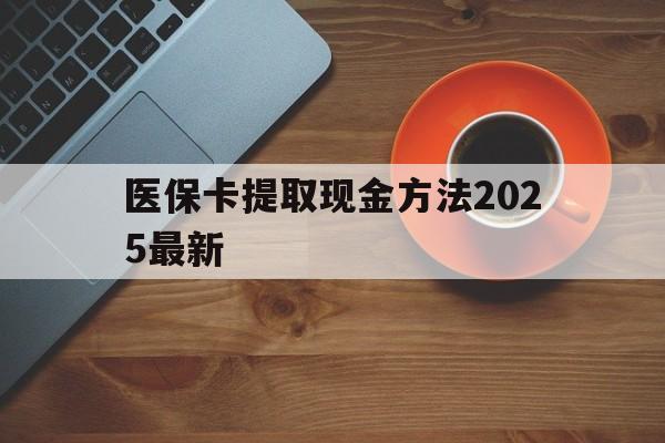 最新医保卡提取现金方法2025最新方法分析(最方便真实的医保卡如何提现?方法)