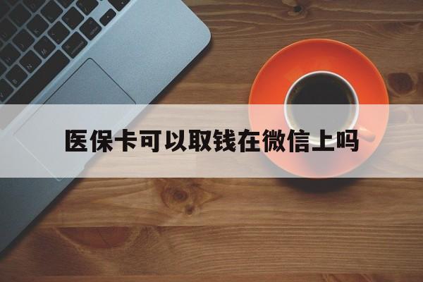 最新医保卡可以取钱在微信上吗方法分析(最方便真实的医保卡可以取钱在微信上吗怎么取方法)